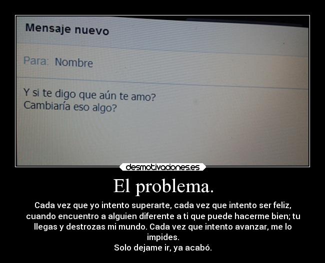 El problema. - Cada vez que yo intento superarte, cada vez que intento ser feliz,
cuando encuentro a alguien diferente a ti que puede hacerme bien; tu
llegas y destrozas mi mundo. Cada vez que intento avanzar, me lo
impides.
Solo dejame ir, ya acabó.