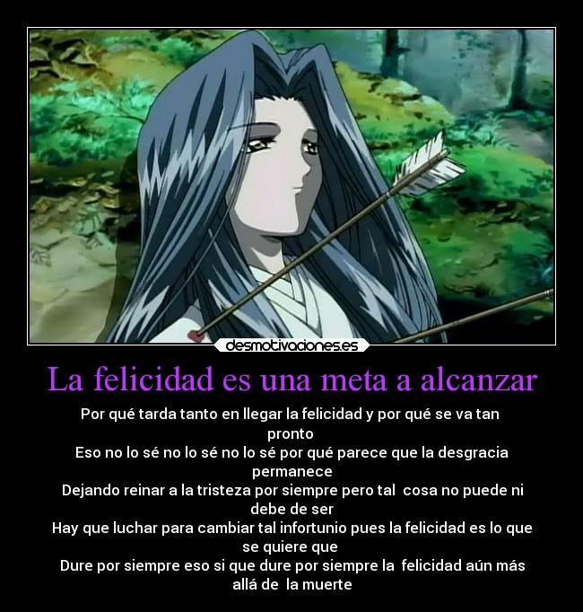 La felicidad es una meta a alcanzar - Por qué tarda tanto en llegar la felicidad y por qué se va tan 
pronto 
Eso no lo sé no lo sé no lo sé por qué parece que la desgracia
permanece
Dejando reinar a la tristeza por siempre pero tal  cosa no puede ni
debe de ser
Hay que luchar para cambiar tal infortunio pues la felicidad es lo que
se quiere que 
Dure por siempre eso si que dure por siempre la  felicidad aún más
allá de  la muerte