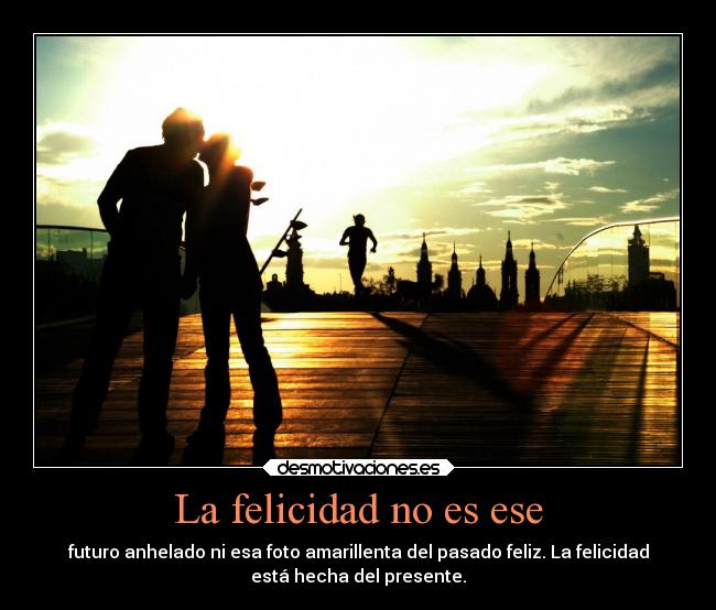 La felicidad no es ese - futuro anhelado ni esa foto amarillenta del pasado feliz. La felicidad
está hecha del presente.