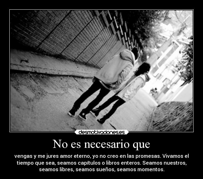 No es necesario que - vengas y me jures amor eterno, yo no creo en las promesas. Vivamos el
tiempo que sea, seamos capítulos o libros enteros. Seamos nuestros,
seamos libres, seamos sueños, seamos momentos.