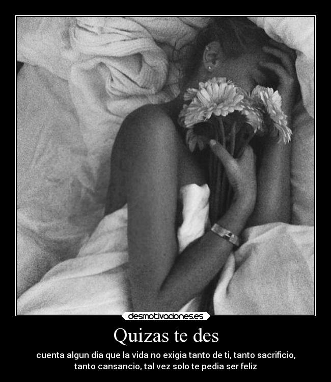 Quizas te des - cuenta algun dia que la vida no exigia tanto de ti, tanto sacrificio,
tanto cansancio, tal vez solo te pedia ser feliz