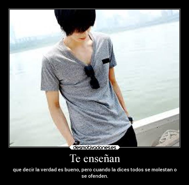 Te enseñan - que decir la verdad es bueno, pero cuando la dices todos se molestan o
se ofenden.