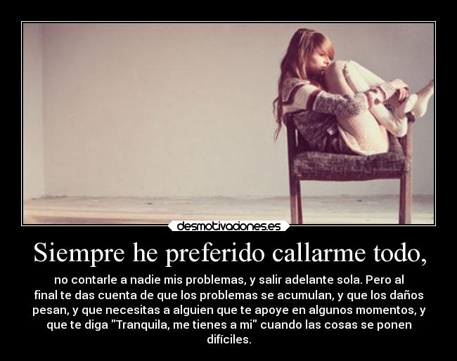 Siempre he preferido callarme todo, - no contarle a nadie mis problemas, y salir adelante sola. Pero al
final te das cuenta de que los problemas se acumulan, y que los daños
pesan, y que necesitas a alguien que te apoye en algunos momentos, y
que te diga Tranquila, me tienes a mi cuando las cosas se ponen
difíciles.