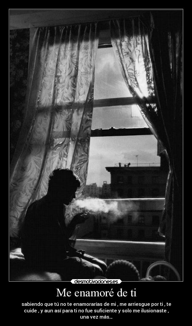 Me enamoré de ti - sabiendo que tú no te enamorarías de mi , me arriesgue por ti , te
cuide , y aun así para ti no fue suficiente y solo me ilusionaste ,
una vez más…