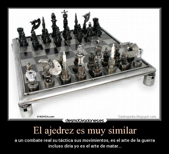 El ajedrez es muy similar - a un combate real su táctica sus movimientos, es el arte de la guerra
incluso diría yo es el arte de matar...