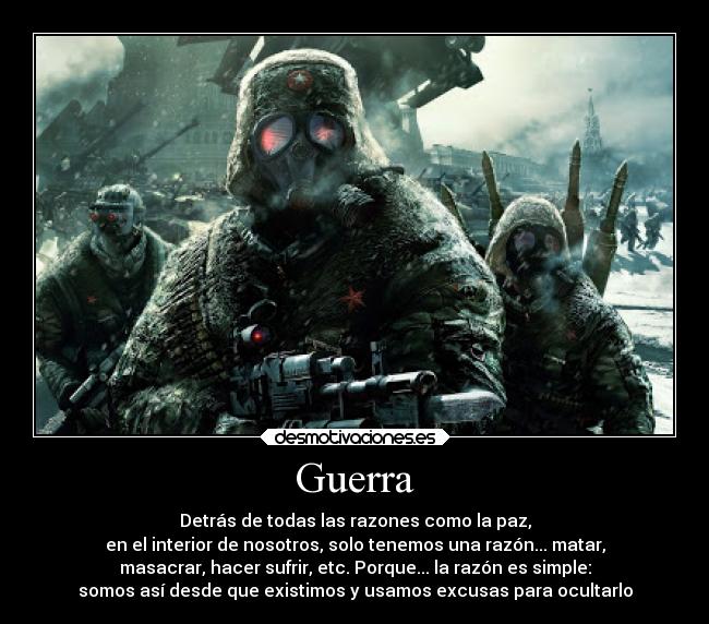 Guerra - Detrás de todas las razones como la paz,
en el interior de nosotros, solo tenemos una razón... matar,
masacrar, hacer sufrir, etc. Porque... la razón es simple:
somos así desde que existimos y usamos excusas para ocultarlo
