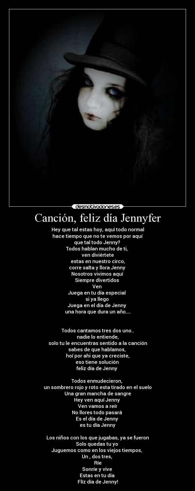 Canción, feliz día Jennyfer - Hey que tal estas hoy, aquí todo normal
hace tiempo que no te vemos por aquí
que tal todo Jenny? 
Todos hablan mucho de ti, 
ven diviértete
estas en nuestro circo,
corre salta y llora Jenny 
Nosotros vivimos aquí 
Siempre divertidos 
Ven 
Juega en tu día especial 
si ya llego 
Juega en el día de Jenny 
una hora que dura un año....


Todos cantamos tres dos uno..
nadie lo entiende,
solo tu le encuentras sentido a la canción
sabes de que hablamos, 
hoí por ahi que ya creciste,
eso tiene solución 
feliz día de Jenny 

Todos enmudecieron, 
un sombrero rojo y roto esta tirado en el suelo
Una gran mancha de sangre
Hey ven aquí Jenny 
Ven vamos a reír
No llores todo pasará 
Es el día de Jenny 
es tu día Jenny

Los niños con los que jugabas, ya se fueron
Solo quedas tu yo 
Juguemos como en los viejos tiempos, 
Un , dos tres, 
Ríe
Sonríe y vive 
Estas en tu día 
Flíz día de Jenny!