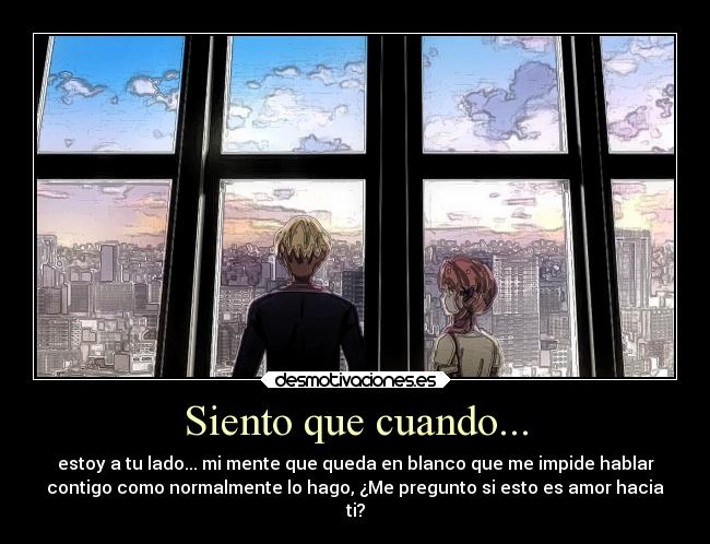 Siento que cuando... - estoy a tu lado... mi mente que queda en blanco que me impide hablar
contigo como normalmente lo hago, ¿Me pregunto si esto es amor hacia
ti?