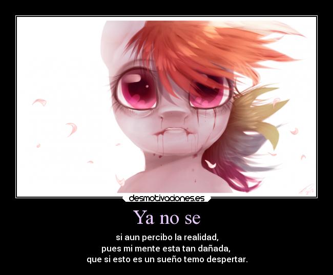 Ya no se - si aun percibo la realidad,
pues mi mente esta tan dañada,
que si esto es un sueño temo despertar.