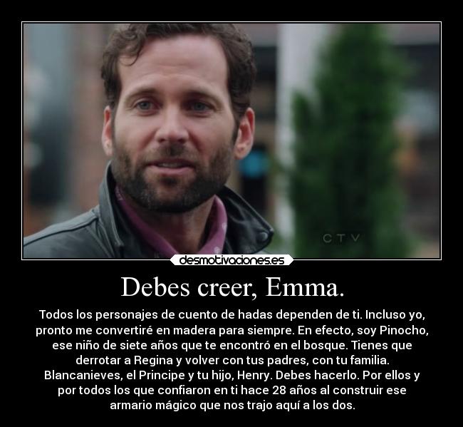 Debes creer, Emma. - Todos los personajes de cuento de hadas dependen de ti. Incluso yo,
pronto me convertiré en madera para siempre. En efecto, soy Pinocho,
ese niño de siete años que te encontró en el bosque. Tienes que
derrotar a Regina y volver con tus padres, con tu familia.
Blancanieves, el Principe y tu hijo, Henry. Debes hacerlo. Por ellos y
por todos los que confiaron en ti hace 28 años al construir ese
armario mágico que nos trajo aquí a los dos.