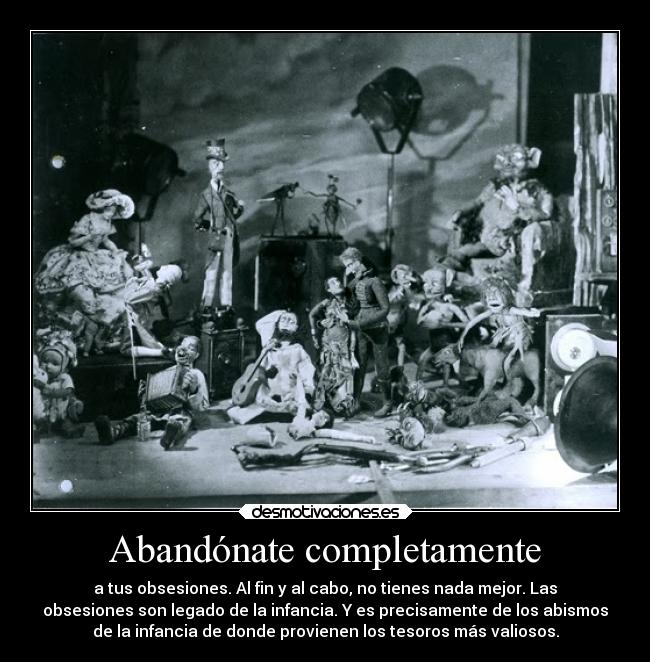 Abandónate completamente - a tus obsesiones. Al fin y al cabo, no tienes nada mejor. Las
obsesiones son legado de la infancia. Y es precisamente de los abismos
de la infancia de donde provienen los tesoros más valiosos.