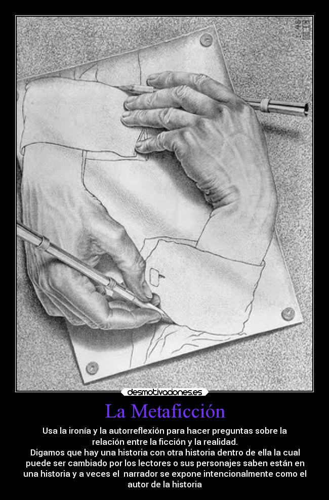 La Metaficción - Usa la ironía y la autorreflexión para hacer preguntas sobre la
relación entre la ficción y la realidad.
Digamos que hay una historia con otra historia dentro de ella la cual
puede ser cambiado por los lectores o sus personajes saben están en
una historia y a veces el  narrador se expone intencionalmente como el
autor de la historia