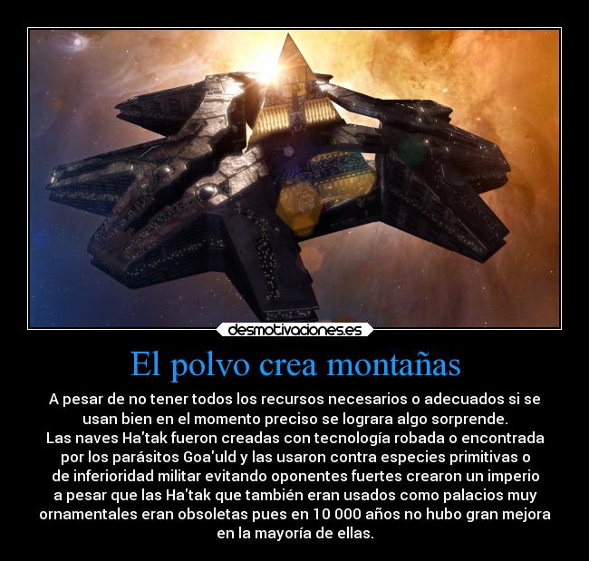 El polvo crea montañas - A pesar de no tener todos los recursos necesarios o adecuados si se
usan bien en el momento preciso se lograra algo sorprende.
Las naves Hatak fueron creadas con tecnología robada o encontrada
por los parásitos Goauld y las usaron contra especies primitivas o
de inferioridad militar evitando oponentes fuertes crearon un imperio
a pesar que las Hatak que también eran usados como palacios muy
ornamentales eran obsoletas pues en 10 000 años no hubo gran mejora
en la mayoría de ellas.