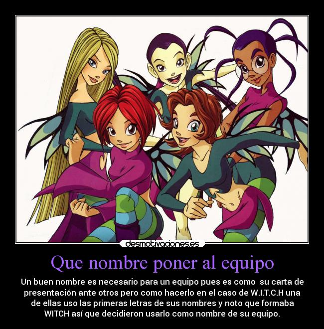 Que nombre poner al equipo - Un buen nombre es necesario para un equipo pues es como  su carta de
presentación ante otros pero como hacerlo en el caso de W.I.T.C.H una
de ellas uso las primeras letras de sus nombres y noto que formaba
WITCH así que decidieron usarlo como nombre de su equipo.