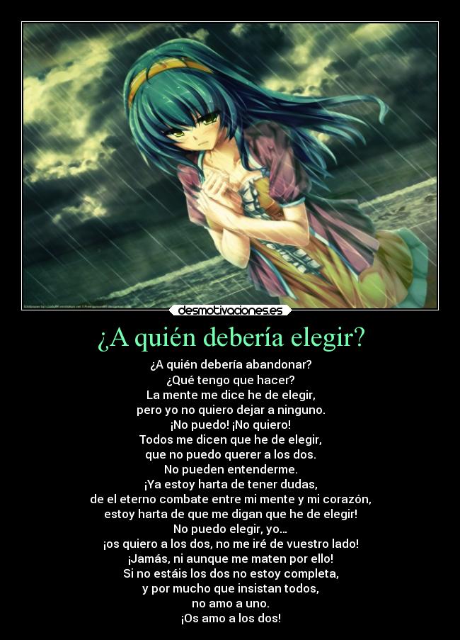 ¿A quién debería elegir? - ¿A quién debería abandonar?
¿Qué tengo que hacer?
La mente me dice he de elegir,
pero yo no quiero dejar a ninguno.
¡No puedo! ¡No quiero!
Todos me dicen que he de elegir,
que no puedo querer a los dos.
No pueden entenderme.
¡Ya estoy harta de tener dudas,
de el eterno combate entre mi mente y mi corazón,
estoy harta de que me digan que he de elegir!
No puedo elegir, yo…
¡os quiero a los dos, no me iré de vuestro lado!
¡Jamás, ni aunque me maten por ello!
Si no estáis los dos no estoy completa,
y por mucho que insistan todos,
no amo a uno.
¡Os amo a los dos!