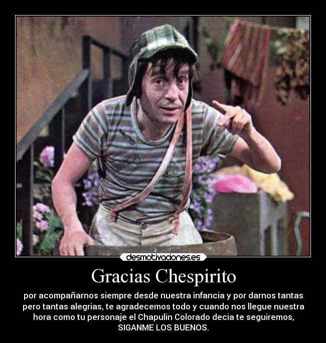 Gracias Chespirito - por acompañarnos siempre desde nuestra infancia y por darnos tantas
pero tantas alegrias, te agradecemos todo y cuando nos llegue nuestra
hora como tu personaje el Chapulin Colorado decia te seguiremos,
SIGANME LOS BUENOS.