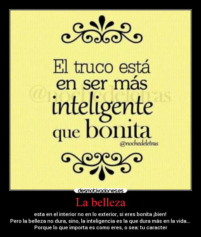 La belleza - esta en el interior no en lo exterior, si eres bonita ¡bien!
Pero la belleza no dura, sino, la inteligencia es la que dura más en la vida...
Porque lo que importa es como eres, o sea: tu caracter