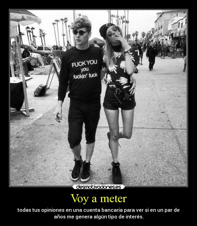 Voy a meter - todas tus opiniones en una cuenta bancaria para ver si en un par de
años me genera algún tipo de interés.