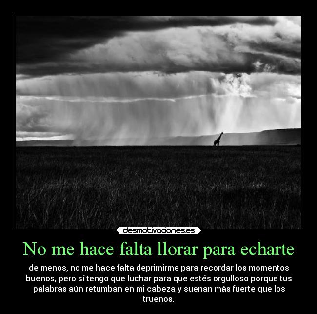 No me hace falta llorar para echarte - de menos, no me hace falta deprimirme para recordar los momentos
buenos, pero sí tengo que luchar para que estés orgulloso porque tus
palabras aún retumban en mi cabeza y suenan más fuerte que los
truenos.