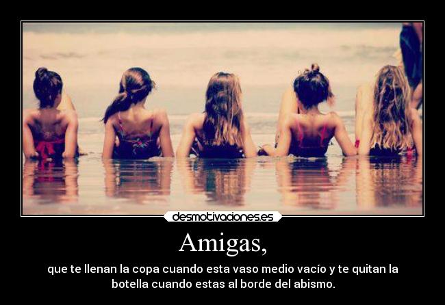 Amigas, - que te llenan la copa cuando esta vaso medio vacío y te quitan la
botella cuando estas al borde del abismo.