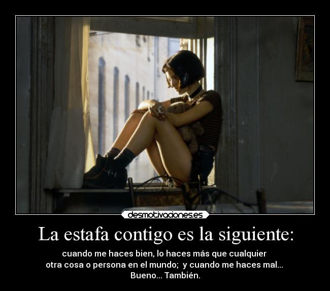 La estafa contigo es la siguiente: - cuando me haces bien, lo haces más que cualquier 
otra cosa o persona en el mundo;  y cuando me haces mal... 
Bueno... También.