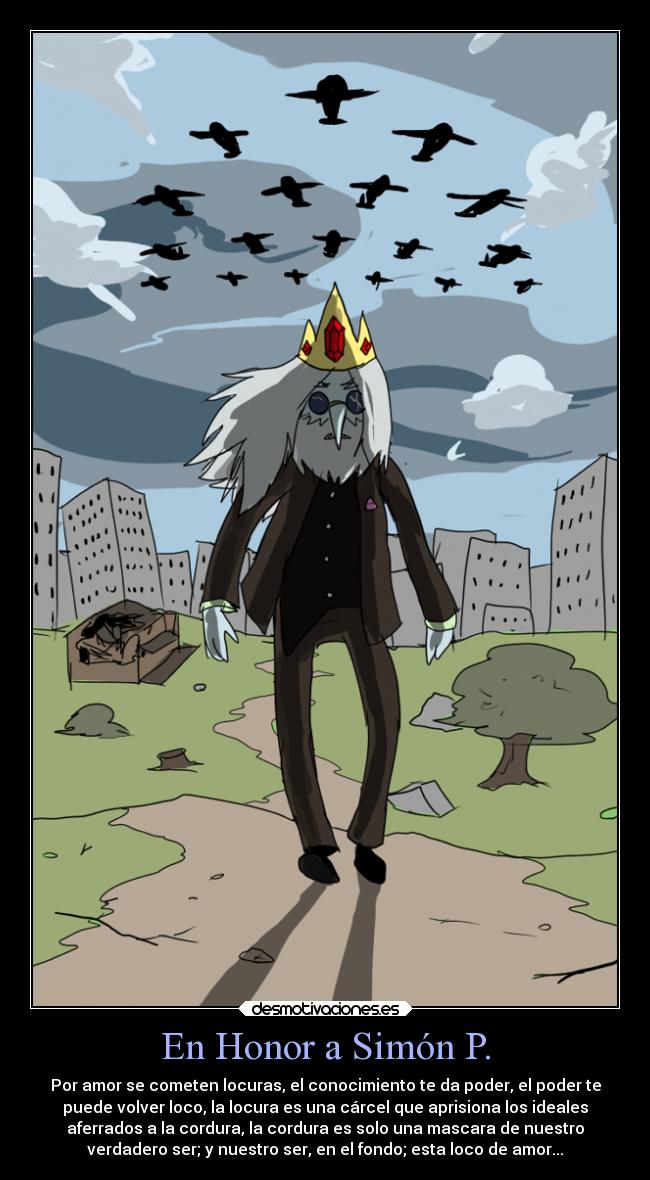 En Honor a Simón P. - Por amor se cometen locuras, el conocimiento te da poder, el poder te
puede volver loco, la locura es una cárcel que aprisiona los ideales
aferrados a la cordura, la cordura es solo una mascara de nuestro
verdadero ser; y nuestro ser, en el fondo; esta loco de amor...