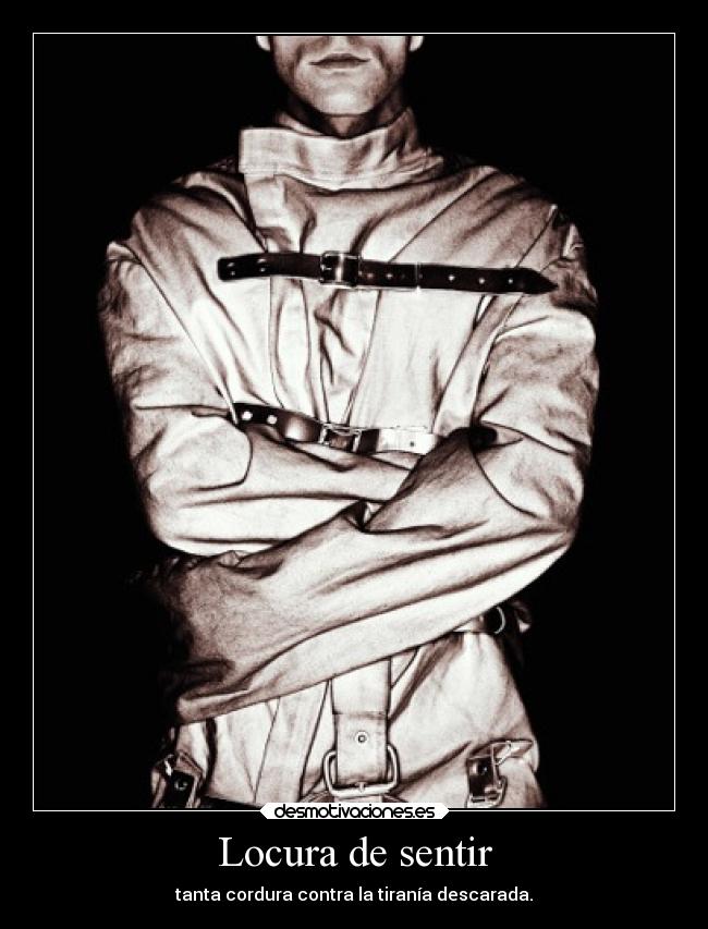 Locura de sentir - tanta cordura contra la tiranía descarada.