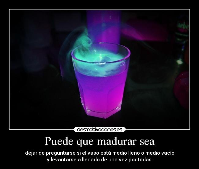 Puede que madurar sea - dejar de preguntarse si el vaso está medio lleno o medio vacío
y levantarse a llenarlo de una vez por todas.