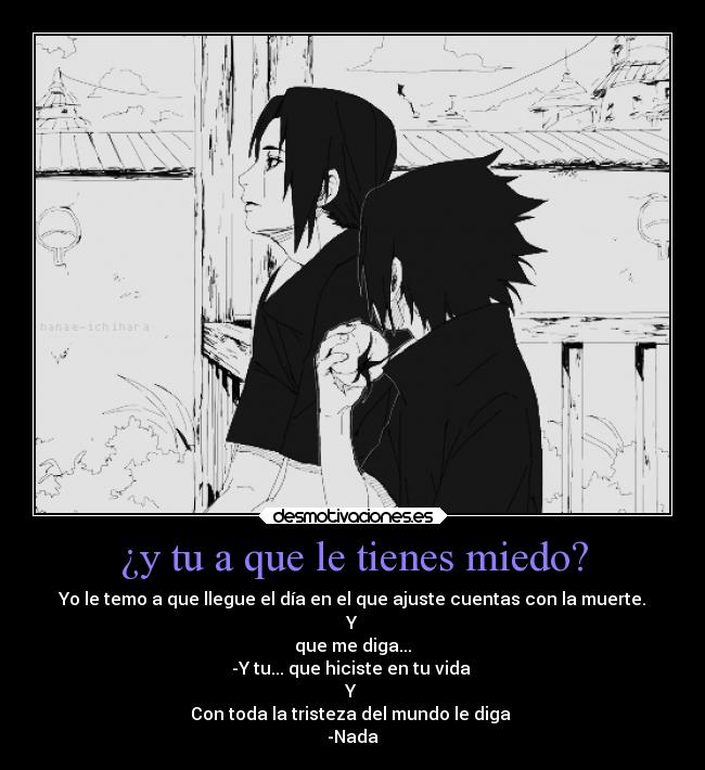 ¿y tu a que le tienes miedo? - Yo le temo a que llegue el día en el que ajuste cuentas con la muerte.
Y
que me diga...
-Y tu... que hiciste en tu vida 
Y 
Con toda la tristeza del mundo le diga 
-Nada