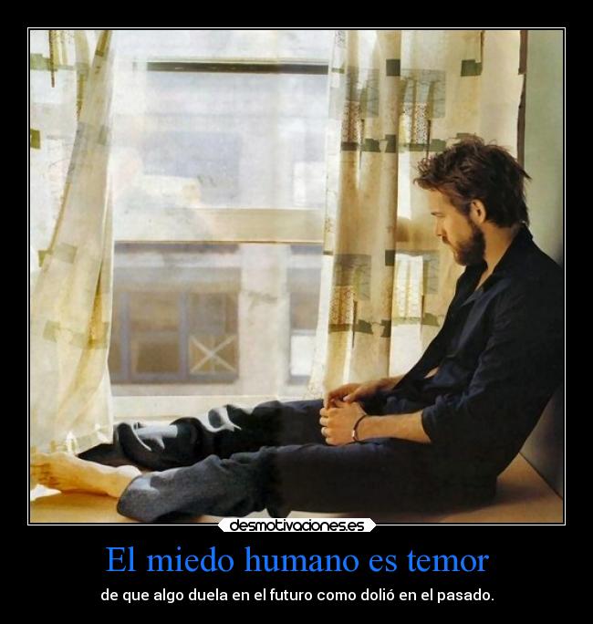 El miedo humano es temor - de que algo duela en el futuro como dolió en el pasado.