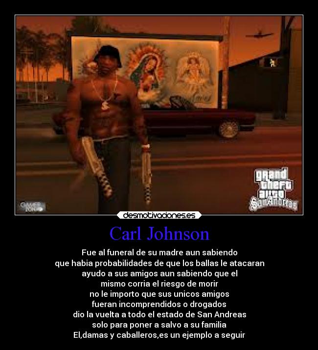 Carl Johnson - Fue al funeral de su madre aun sabiendo
que habia probabilidades de que los ballas le atacaran
ayudo a sus amigos aun sabiendo que el
mismo corria el riesgo de morir
no le importo que sus unicos amigos
fueran incomprendidos o drogados
dio la vuelta a todo el estado de San Andreas
solo para poner a salvo a su familia
El,damas y caballeros,es un ejemplo a seguir