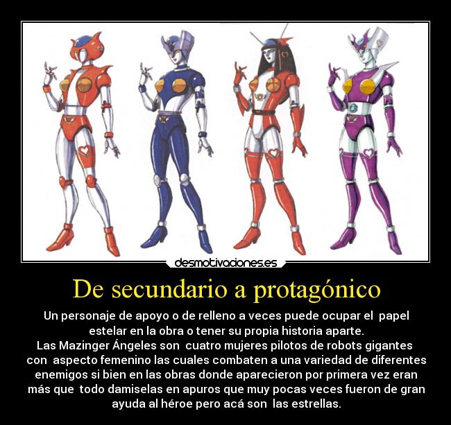 De secundario a protagónico - Un personaje de apoyo o de relleno a veces puede ocupar el  papel
estelar en la obra o tener su propia historia aparte.
Las Mazinger Ángeles son  cuatro mujeres pilotos de robots gigantes 
con  aspecto femenino las cuales combaten a una variedad de diferentes
enemigos si bien en las obras donde aparecieron por primera vez eran
más que  todo damiselas en apuros que muy pocas veces fueron de gran
ayuda al héroe pero acá son  las estrellas.
