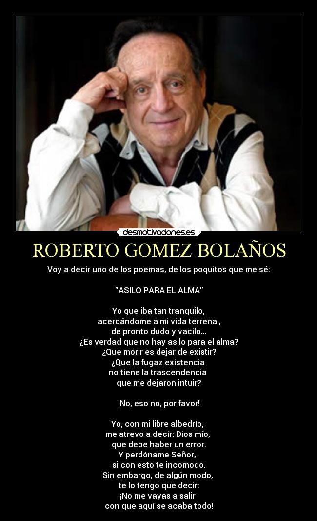 ROBERTO GOMEZ BOLAÑOS - Voy a decir uno de los poemas, de los poquitos que me sé:

ASILO PARA EL ALMA

Yo que iba tan tranquilo,
acercándome a mi vida terrenal,
de pronto dudo y vacilo…
¿Es verdad que no hay asilo para el alma?
¿Que morir es dejar de existir?
¿Que la fugaz existencia 
no tiene la trascendencia 
que me dejaron intuir?

¡No, eso no, por favor!

Yo, con mi libre albedrío, 
me atrevo a decir: Dios mío, 
que debe haber un error.
Y perdóname Señor, 
si con esto te incomodo.
Sin embargo, de algún modo, 
te lo tengo que decir:
¡No me vayas a salir 
con que aquí se acaba todo!