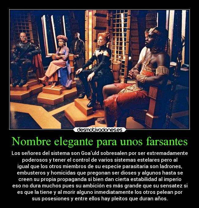 Nombre elegante para unos farsantes - Los señores del sistema son Goauld sobresalen por ser extremadamente
poderosos y tener el control de varios sistemas estelares pero al
igual que los otros miembros de su especie parasitaria son ladrones,
embusteros y homicidas que pregonan ser dioses y algunos hasta se
creen su propia propaganda si bien dan cierta estabilidad al imperio
eso no dura muchos pues su ambición es más grande que su sensatez si
es que la tiene y al morir alguno inmediatamente los otros pelean por
sus posesiones y entre ellos hay pleitos que duran años.