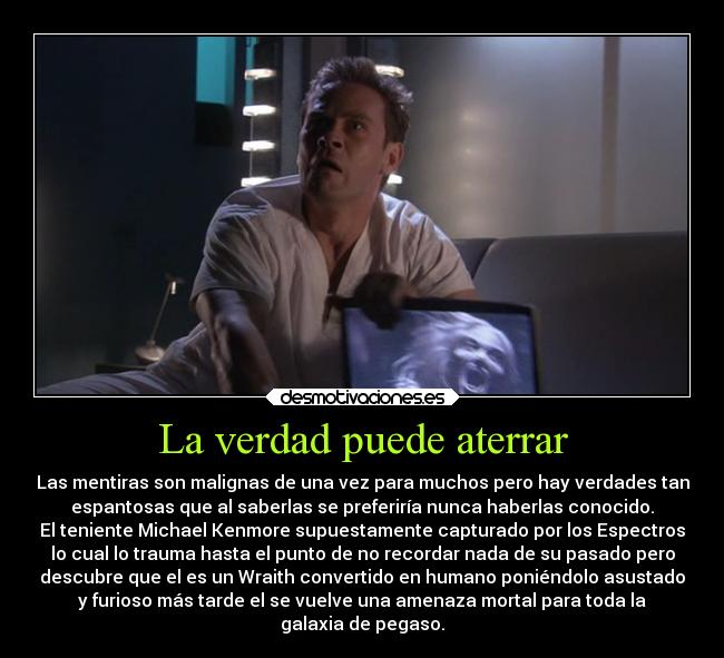 La verdad puede aterrar - Las mentiras son malignas de una vez para muchos pero hay verdades tan
espantosas que al saberlas se preferiría nunca haberlas conocido.
El teniente Michael Kenmore supuestamente capturado por los Espectros
lo cual lo trauma hasta el punto de no recordar nada de su pasado pero
descubre que el es un Wraith convertido en humano poniéndolo asustado
y furioso más tarde el se vuelve una amenaza mortal para toda la
galaxia de pegaso.