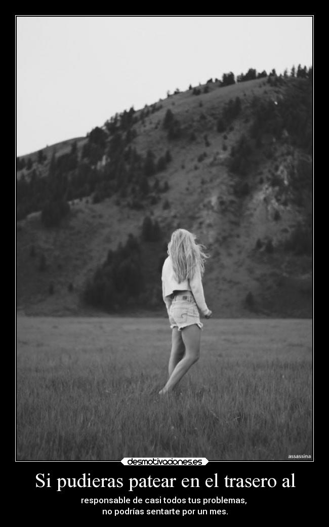 Si pudieras patear en el trasero al - responsable de casi todos tus problemas,
no podrías sentarte por un mes.