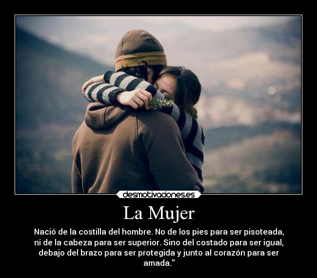 La Mujer - Nació de la costilla del hombre. No de los pies para ser pisoteada,
ni de la cabeza para ser superior. Sino del costado para ser igual,
debajo del brazo para ser protegida y junto al corazón para ser
amada.