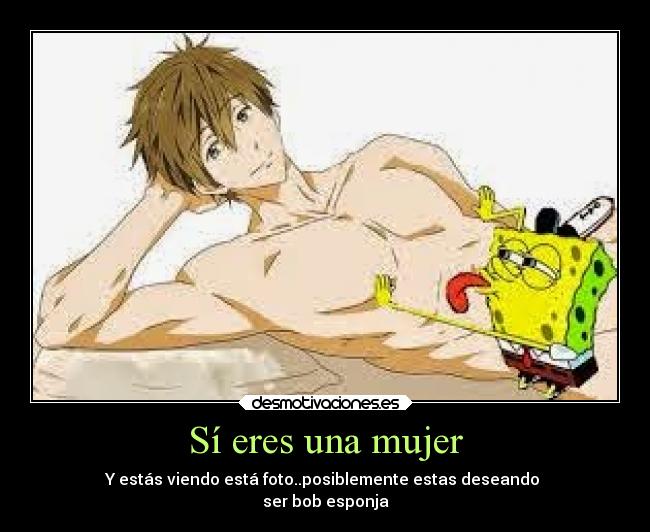 Sí eres una mujer - Y estás viendo está foto..posiblemente estas deseando
ser bob esponja