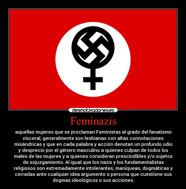 Feminazis - aquellas mujeres que se proclaman Feministas al grado del fanatismo
visceral, generalmente son lesbianas con altas connotaciones
misándricas y que en cada palabra y acción denotan un profundo odio
y desprecio por el género masculino a quienes culpan de todos los
males de las mujeres y a quienes consideran prescindibles y/o sujetos
de sojuzgamiento. Al igual que los nazis y los fundamentalistas
religiosos son extremadamente intolerantes, maniqueas, dogmáticas y
cerradas ante cualquier idea argumento o persona que cuestione sus
dogmas ideológicos o sus acciones.