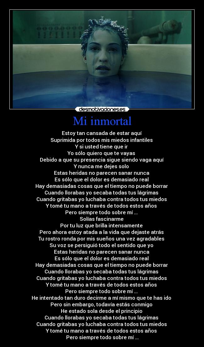Mi inmortal - Estoy tan cansada de estar aquí 
Suprimida por todos mis miedos infantiles 
Y si usted tiene que ir 
Yo sólo quiero que te vayas 
Debido a que su presencia sigue siendo vaga aquí 
Y nunca me dejes solo 
Estas heridas no parecen sanar nunca 
Es sólo que el dolor es demasiado real 
Hay demasiadas cosas que el tiempo no puede borrar 
Cuando llorabas yo secaba todas tus lágrimas 
Cuando gritabas yo luchaba contra todos tus miedos 
Y tomé tu mano a través de todos estos años 
Pero siempre todo sobre mí ... 
Solías fascinarme 
Por tu luz que brilla intensamente 
Pero ahora estoy atada a la vida que dejaste atrás 
Tu rostro ronda por mis sueños una vez agradables 
Su voz se persiguió todo el sentido que yo 
Estas heridas no parecen sanar nunca 
Es sólo que el dolor es demasiado real 
Hay demasiadas cosas que el tiempo no puede borrar 
Cuando llorabas yo secaba todas tus lágrimas 
Cuando gritabas yo luchaba contra todos tus miedos 
Y tomé tu mano a través de todos estos años 
Pero siempre todo sobre mí ... 
He intentado tan duro decirme a mí mismo que te has ido 
Pero sin embargo, todavía estás conmigo 
He estado sola desde el principio 
Cuando llorabas yo secaba todas tus lágrimas 
Cuando gritabas yo luchaba contra todos tus miedos 
Y tomé tu mano a través de todos estos años 
Pero siempre todo sobre mí ...