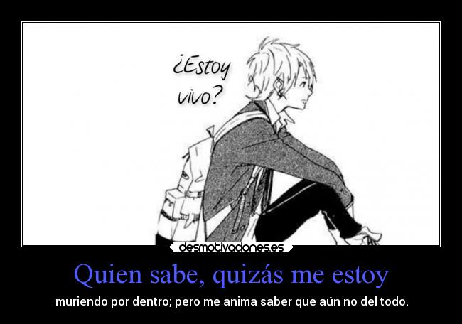 Quien sabe, quizás me estoy - muriendo por dentro; pero me anima saber que aún no del todo.