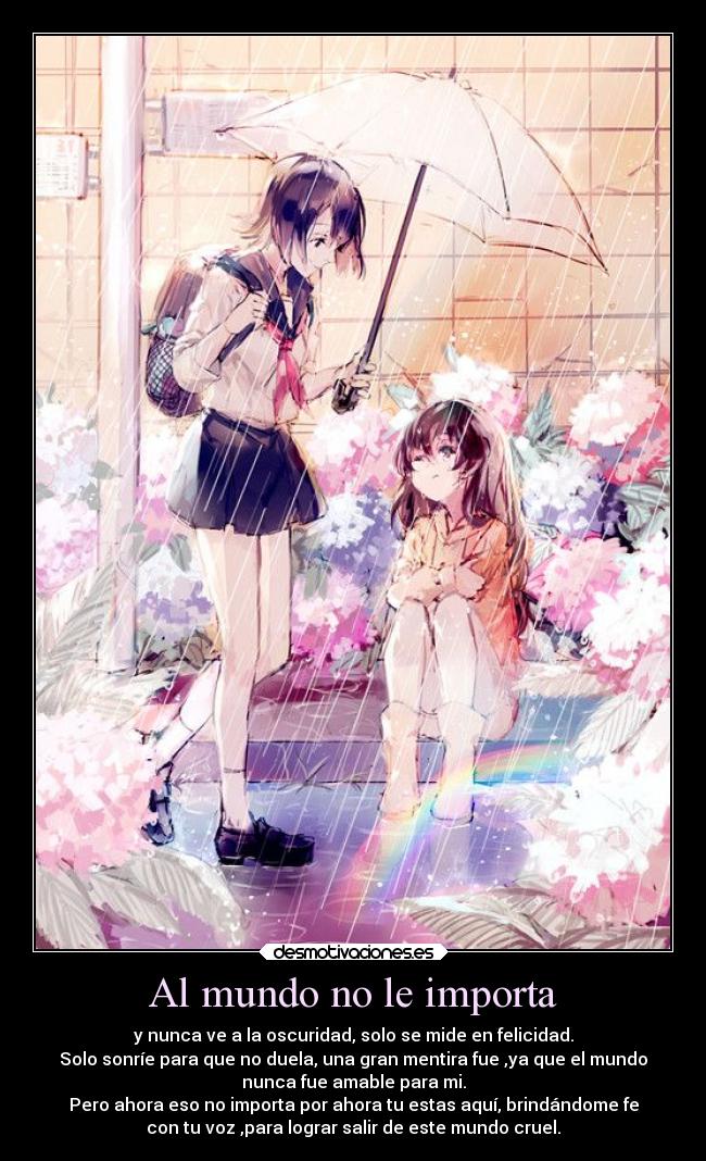 Al mundo no le importa - y nunca ve a la oscuridad, solo se mide en felicidad.
Solo sonríe para que no duela, una gran mentira fue ,ya que el mundo
nunca fue amable para mi.
Pero ahora eso no importa por ahora tu estas aquí, brindándome fe
con tu voz ,para lograr salir de este mundo cruel.