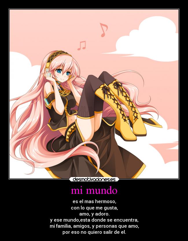 mi mundo - es el mas hermoso,
con lo que me gusta,
amo, y adoro.
y ese mundo,esta donde se encuentra,
mi familia, amigos, y personas que amo,
por eso no quiero salir de el.