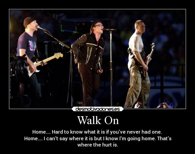 Walk On - Home.... Hard to know what it is if youve never had one.
Home.... I cant say where it is but I know Im going home. Thats
where the hurt is.