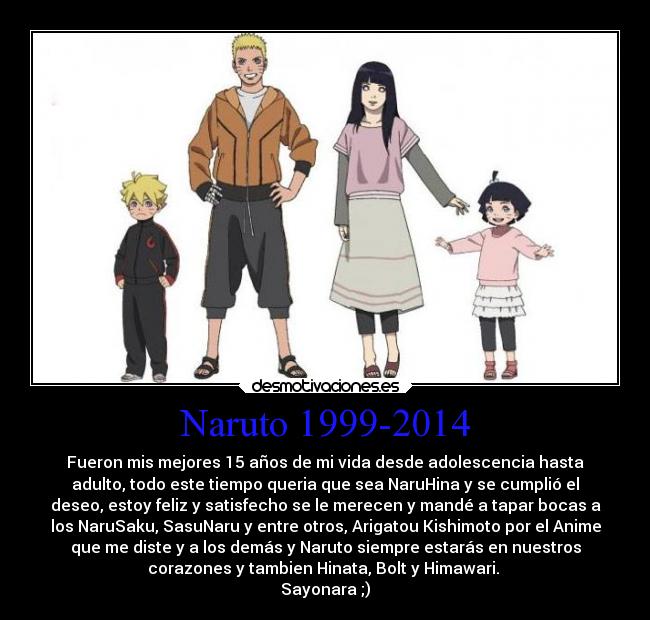 Naruto 1999-2014 - Fueron mis mejores 15 años de mi vida desde adolescencia hasta
adulto, todo este tiempo queria que sea NaruHina y se cumplió el
deseo, estoy feliz y satisfecho se le merecen y mandé a tapar bocas a
los NaruSaku, SasuNaru y entre otros, Arigatou Kishimoto por el Anime
que me diste y a los demás y Naruto siempre estarás en nuestros
corazones y tambien Hinata, Bolt y Himawari. 
Sayonara ;)