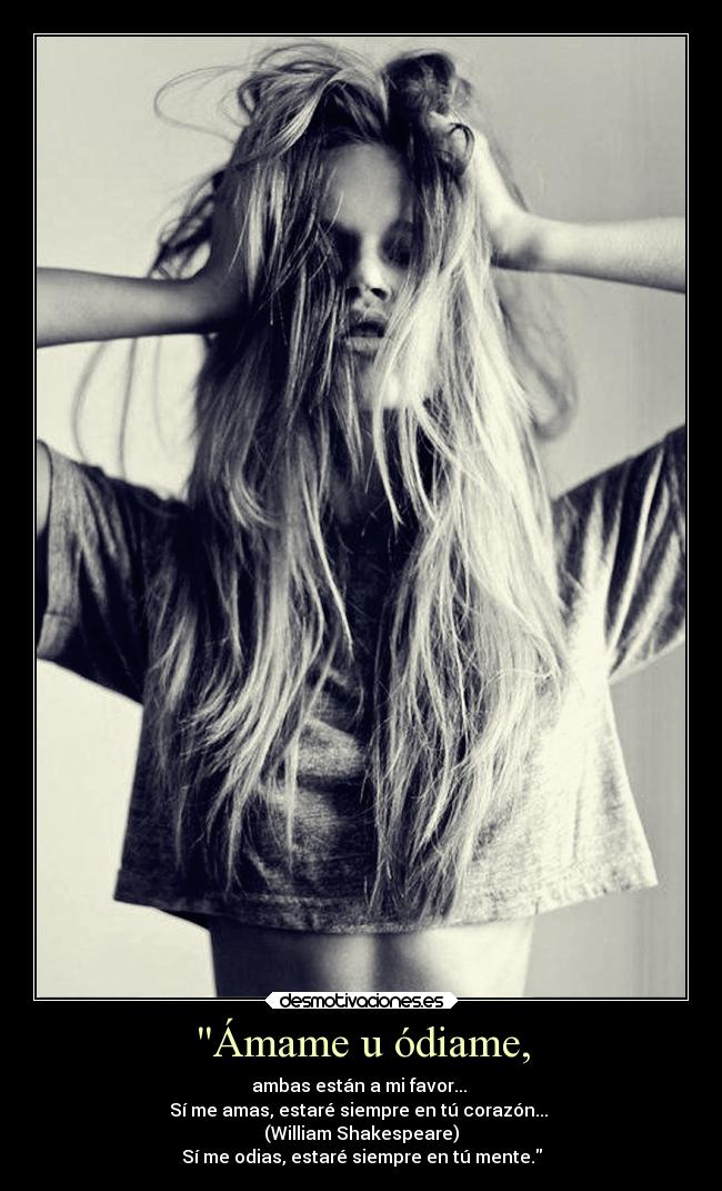 Ámame u ódiame, - ambas están a mi favor...
Sí me amas, estaré siempre en tú corazón...
(William Shakespeare)
Sí me odias, estaré siempre en tú mente.
