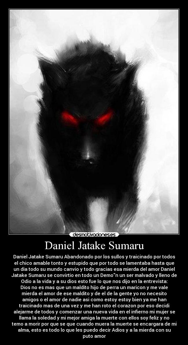 Daniel Jatake Sumaru - Daniel Jatake Sumaru Abandonado por los sullos y traicinado por todos
el chico amable tonto y estupido que por todo se lamentaba hasta que
un dia todo su mundo canvio y todo gracias esa mierda del amor Daniel
Jatake Sumaru se convirtio en todo un Demon un ser malvado y lleno de
Odio a la vida y a su dios esto fue lo que nos dijo en la entrevista:
Dios no es mas que un maldito hijo de perra un maricon y me vale
mierda el amor de ese maldito y de el de la gente yo no necesito
amigos o el amor de nadie asi como estoy estoy bien ya me han
traicinado mas de una vez y me han roto el corazon por eso decidi
alejarme de todos y comenzar una nueva vida en el infierno mi mujer se
llama la soledad y mi mejor amiga la muerte con ellos soy feliz y no
temo a morir por que se que cuando muera la muerte se encargara de mi
alma, esto es todo lo que les puedo decir Adios y a la mierda con su
puto amor