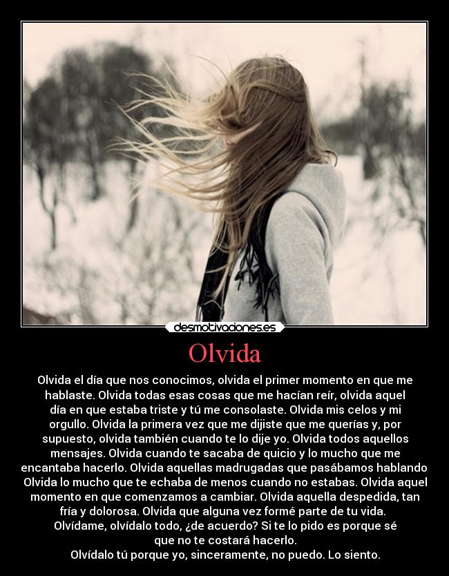 Olvida - Olvida el día que nos conocimos, olvida el primer momento en que me
hablaste. Olvida todas esas cosas que me hacían reír, olvida aquel
día en que estaba triste y tú me consolaste. Olvida mis celos y mi
orgullo. Olvida la primera vez que me dijiste que me querías y, por
supuesto, olvida también cuando te lo dije yo. Olvida todos aquellos
mensajes. Olvida cuando te sacaba de quicio y lo mucho que me
encantaba hacerlo. Olvida aquellas madrugadas que pasábamos hablando.
Olvida lo mucho que te echaba de menos cuando no estabas. Olvida aquel
momento en que comenzamos a cambiar. Olvida aquella despedida, tan
fría y dolorosa. Olvida que alguna vez formé parte de tu vida.
Olvídame, olvídalo todo, ¿de acuerdo? Si te lo pido es porque sé
que no te costará hacerlo.
Olvídalo tú porque yo, sinceramente, no puedo. Lo siento.