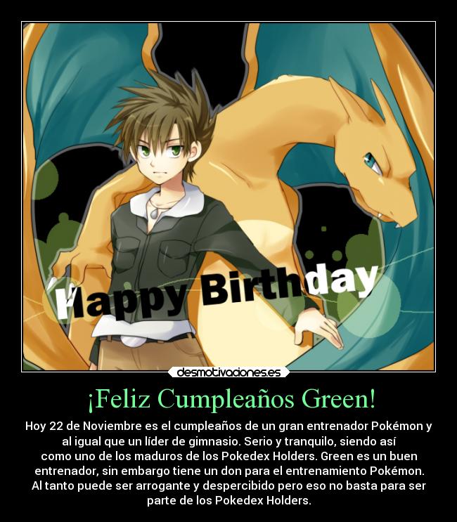 ¡Feliz Cumpleaños Green! - Hoy 22 de Noviembre es el cumpleaños de un gran entrenador Pokémon y
al igual que un líder de gimnasio. Serio y tranquilo, siendo así
como uno de los maduros de los Pokedex Holders. Green es un buen
entrenador, sin embargo tiene un don para el entrenamiento Pokémon.
Al tanto puede ser arrogante y despercibido pero eso no basta para ser
parte de los Pokedex Holders.