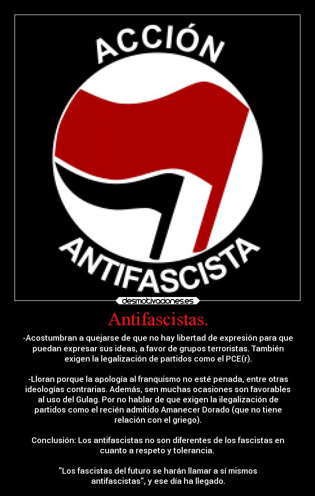 Antifascistas. - -Acostumbran a quejarse de que no hay libertad de expresión para que
puedan expresar sus ideas, a favor de grupos terroristas. También
exigen la legalización de partidos como el PCE(r).

-Lloran porque la apología al franquismo no esté penada, entre otras
ideologías contrarias. Además, sen muchas ocasiones son favorables
al uso del Gulag. Por no hablar de que exigen la ilegalización de
partidos como el recién admitido Amanecer Dorado (que no tiene
relación con el griego).

Conclusión: Los antifascistas no son diferentes de los fascistas en
cuanto a respeto y tolerancia. 

Los fascistas del futuro se harán llamar a sí mismos
antifascistas, y ese día ha llegado.